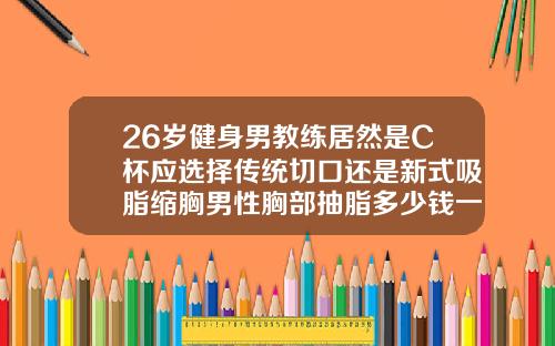 26岁健身男教练居然是C杯应选择传统切口还是新式吸脂缩胸男性胸部抽脂多少钱一次