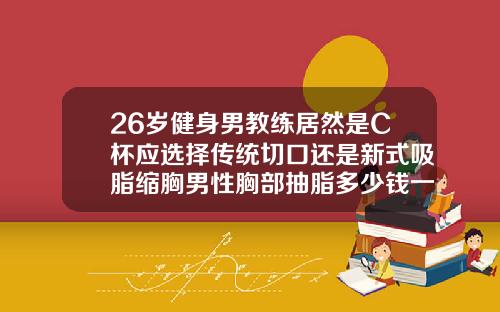 26岁健身男教练居然是C杯应选择传统切口还是新式吸脂缩胸男性胸部抽脂多少钱一次