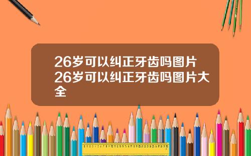 26岁可以纠正牙齿吗图片26岁可以纠正牙齿吗图片大全