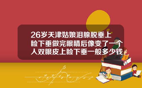 26岁天津姑娘泪腺脱垂上睑下垂做完眼睛后像变了一个人双眼皮上睑下垂一般多少钱一次