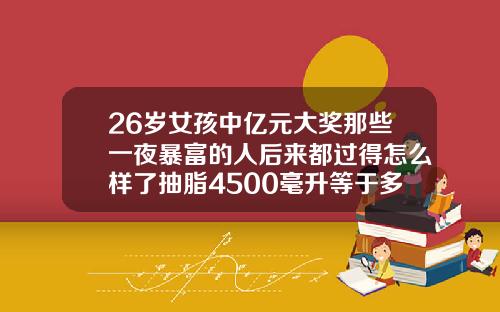 26岁女孩中亿元大奖那些一夜暴富的人后来都过得怎么样了抽脂4500毫升等于多少斤