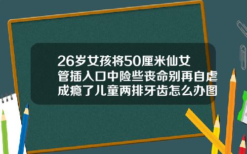 26岁女孩将50厘米仙女管插入口中险些丧命别再自虐成瘾了儿童两排牙齿怎么办图片