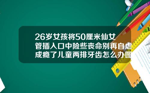 26岁女孩将50厘米仙女管插入口中险些丧命别再自虐成瘾了儿童两排牙齿怎么办图片