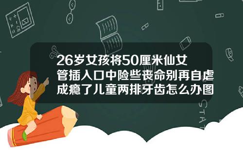 26岁女孩将50厘米仙女管插入口中险些丧命别再自虐成瘾了儿童两排牙齿怎么办图片