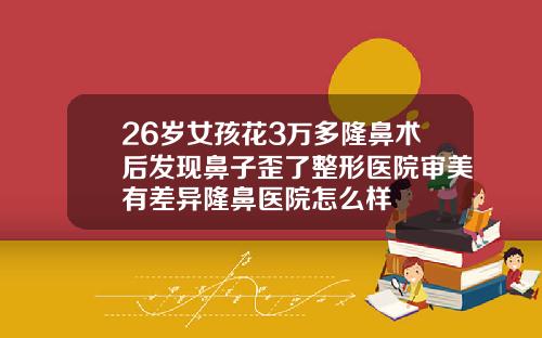 26岁女孩花3万多隆鼻术后发现鼻子歪了整形医院审美有差异隆鼻医院怎么样