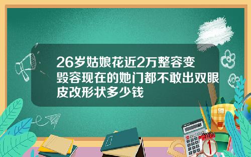 26岁姑娘花近2万整容变毁容现在的她门都不敢出双眼皮改形状多少钱