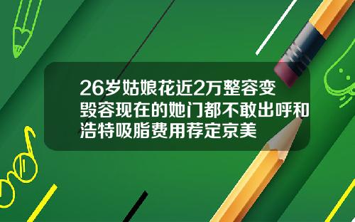 26岁姑娘花近2万整容变毁容现在的她门都不敢出呼和浩特吸脂费用荐定京美