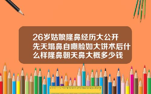 26岁姑娘隆鼻经历大公开先天塌鼻自嘲脸如大饼术后什么样隆鼻朝天鼻大概多少钱
