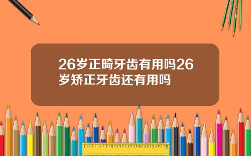 26岁正畸牙齿有用吗26岁矫正牙齿还有用吗