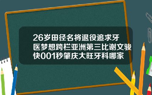 26岁田径名将退役追求牙医梦想跨栏亚洲第三比谢文骏快001秒肇庆大旺牙科哪家最好
