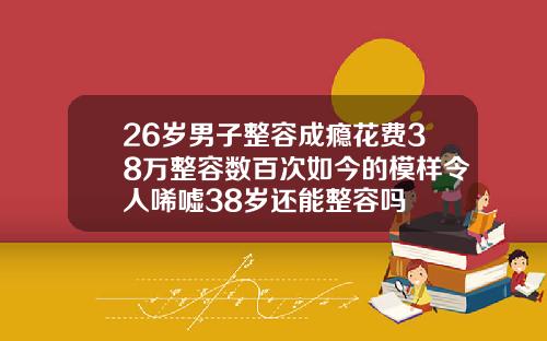 26岁男子整容成瘾花费38万整容数百次如今的模样令人唏嘘38岁还能整容吗