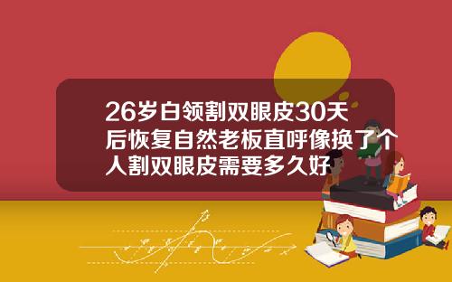 26岁白领割双眼皮30天后恢复自然老板直呼像换了个人割双眼皮需要多久好