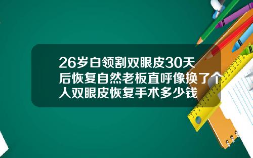 26岁白领割双眼皮30天后恢复自然老板直呼像换了个人双眼皮恢复手术多少钱