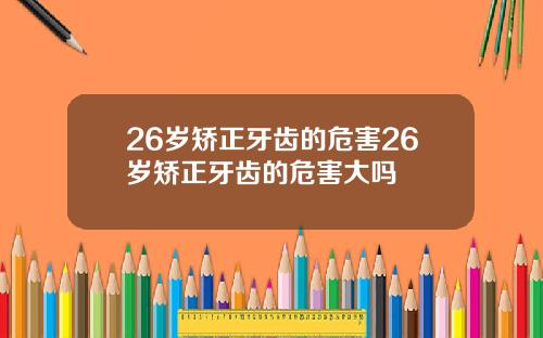 26岁矫正牙齿的危害26岁矫正牙齿的危害大吗