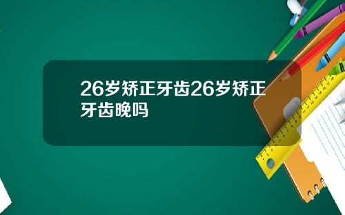 26岁矫正牙齿26岁矫正牙齿晚吗