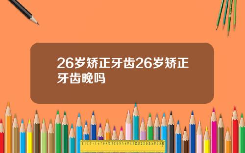 26岁矫正牙齿26岁矫正牙齿晚吗