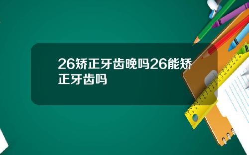 26矫正牙齿晚吗26能矫正牙齿吗
