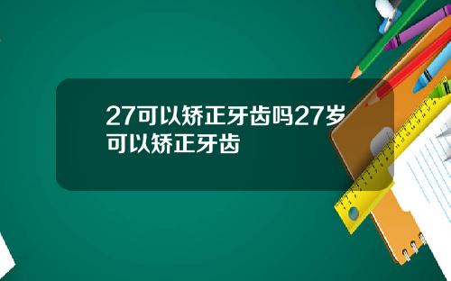 27可以矫正牙齿吗27岁可以矫正牙齿
