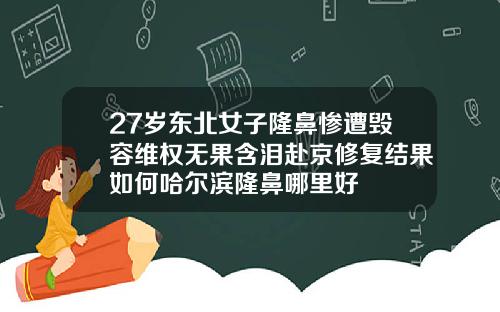 27岁东北女子隆鼻惨遭毁容维权无果含泪赴京修复结果如何哈尔滨隆鼻哪里好