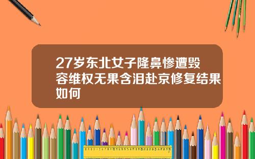 27岁东北女子隆鼻惨遭毁容维权无果含泪赴京修复结果如何