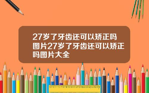 27岁了牙齿还可以矫正吗图片27岁了牙齿还可以矫正吗图片大全