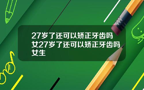 27岁了还可以矫正牙齿吗女27岁了还可以矫正牙齿吗女生