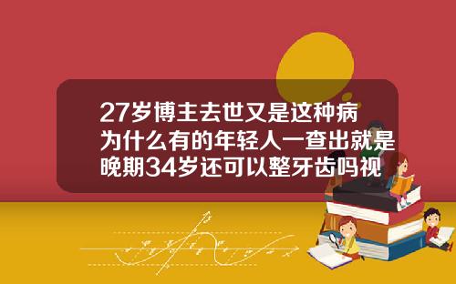 27岁博主去世又是这种病为什么有的年轻人一查出就是晚期34岁还可以整牙齿吗视频