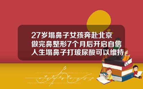 27岁塌鼻子女孩奔赴北京做完鼻整形7个月后开启自信人生塌鼻子打玻尿酸可以维持多长时间