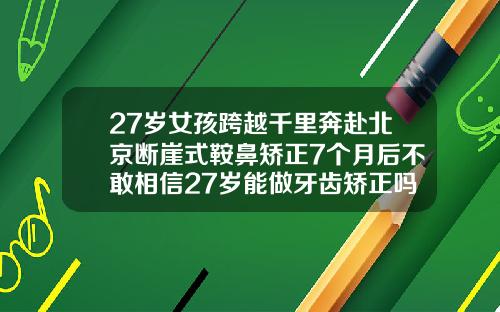 27岁女孩跨越千里奔赴北京断崖式鞍鼻矫正7个月后不敢相信27岁能做牙齿矫正吗