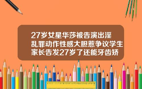 27岁女星华莎被告演出淫乱罪动作性感大胆惹争议学生家长告发27岁了还能牙齿矫正吗视频