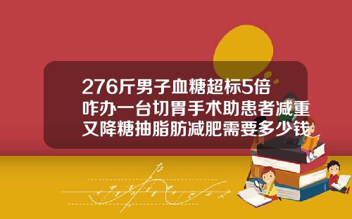 276斤男子血糖超标5倍咋办一台切胃手术助患者减重又降糖抽脂肪减肥需要多少钱