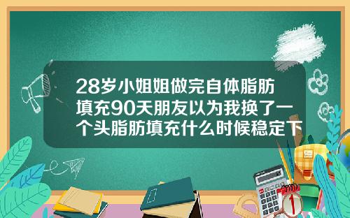 28岁小姐姐做完自体脂肪填充90天朋友以为我换了一个头脂肪填充什么时候稳定下去