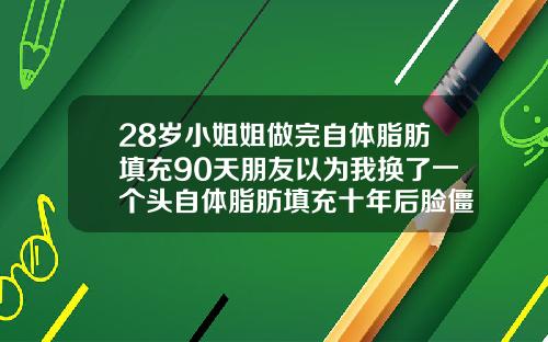 28岁小姐姐做完自体脂肪填充90天朋友以为我换了一个头自体脂肪填充十年后脸僵硬