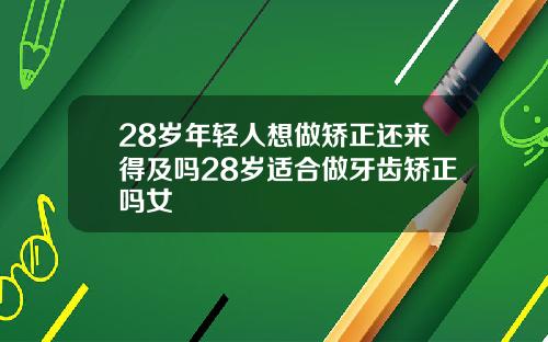 28岁年轻人想做矫正还来得及吗28岁适合做牙齿矫正吗女