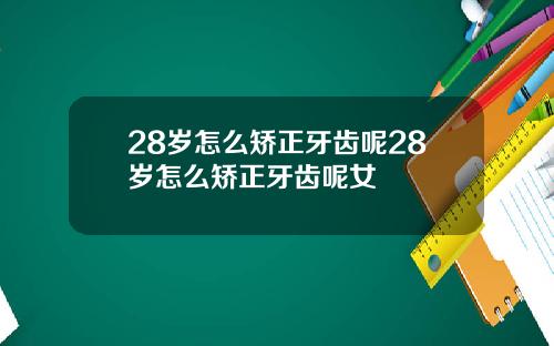 28岁怎么矫正牙齿呢28岁怎么矫正牙齿呢女