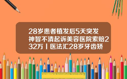 28岁患者植发后5天突发神智不清起诉美容医院索赔232万丨医法汇28岁牙齿矫正的危害
