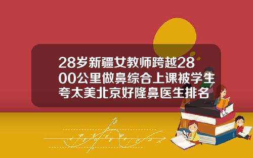 28岁新疆女教师跨越2800公里做鼻综合上课被学生夸太美北京好隆鼻医生排名