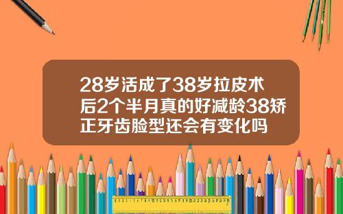 28岁活成了38岁拉皮术后2个半月真的好减龄38矫正牙齿脸型还会有变化吗