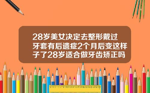 28岁美女决定去整形戴过牙套有后遗症2个月后变这样子了28岁适合做牙齿矫正吗女