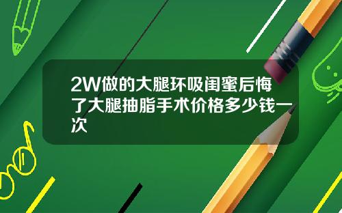 2W做的大腿环吸闺蜜后悔了大腿抽脂手术价格多少钱一次