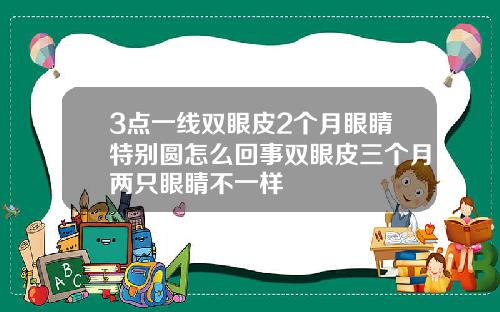 3点一线双眼皮2个月眼睛特别圆怎么回事双眼皮三个月两只眼睛不一样