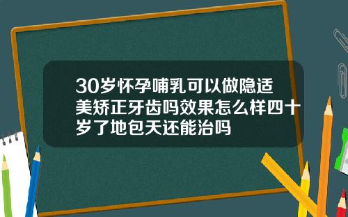 30岁怀孕哺乳可以做隐适美矫正牙齿吗效果怎么样四十岁了地包天还能治吗
