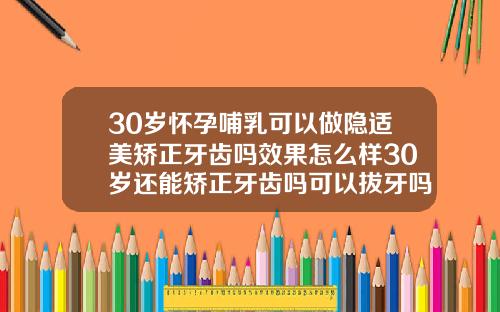 30岁怀孕哺乳可以做隐适美矫正牙齿吗效果怎么样30岁还能矫正牙齿吗可以拔牙吗