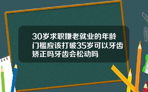 30岁求职嫌老就业的年龄门槛应该打破35岁可以牙齿矫正吗牙齿会松动吗