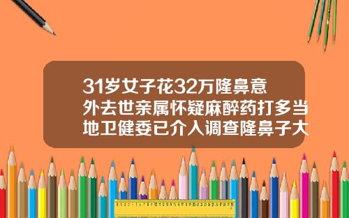 31岁女子花32万隆鼻意外去世亲属怀疑麻醉药打多当地卫健委已介入调查隆鼻子大概多少