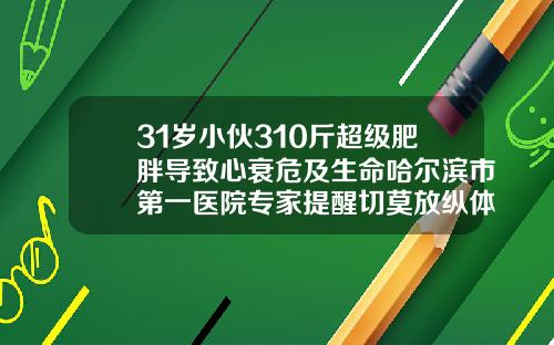 31岁小伙310斤超级肥胖导致心衰危及生命哈尔滨市第一医院专家提醒切莫放纵体重疯长多种疾病诱因源于它太胖抽脂肪对身体有害吗