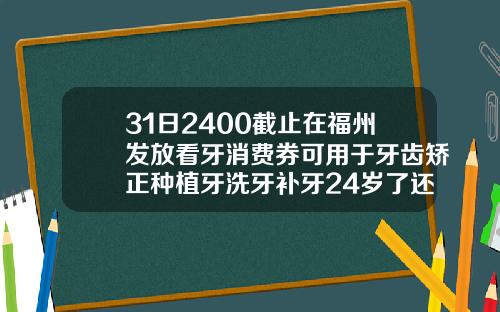 31日2400截止在福州发放看牙消费券可用于牙齿矫正种植牙洗牙补牙24岁了还能做牙齿矫正吗