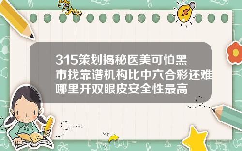 315策划揭秘医美可怕黑市找靠谱机构比中六合彩还难哪里开双眼皮安全性最高