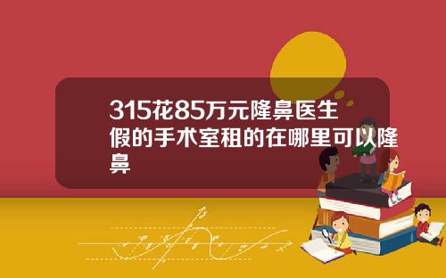 315花85万元隆鼻医生假的手术室租的在哪里可以隆鼻