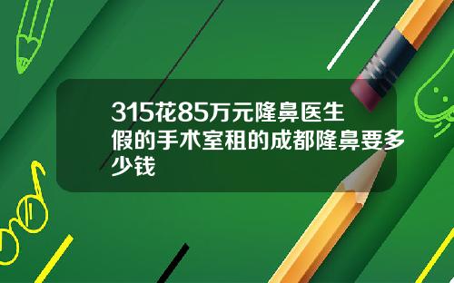 315花85万元隆鼻医生假的手术室租的成都隆鼻要多少钱